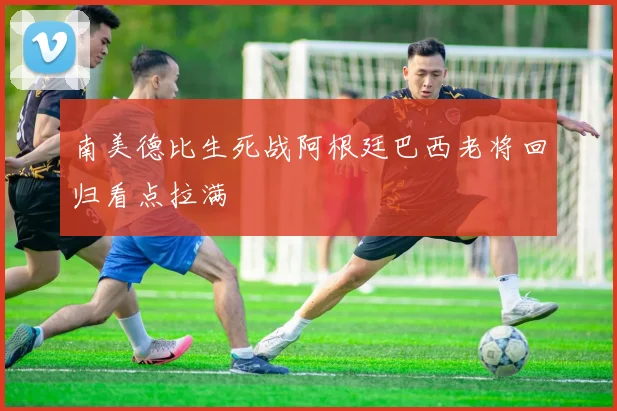南美德比生死战阿根廷巴西老将回归看点拉满