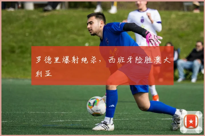 罗德里爆射绝杀，西班牙险胜澳大利亚