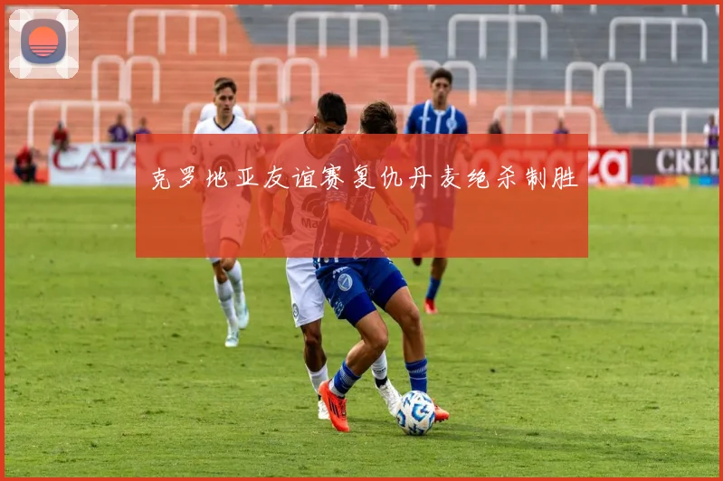 克罗地亚友谊赛复仇丹麦绝杀制胜