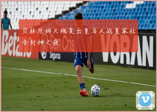 贝林厄姆火线复出皇马大战皇家社会封神之夜