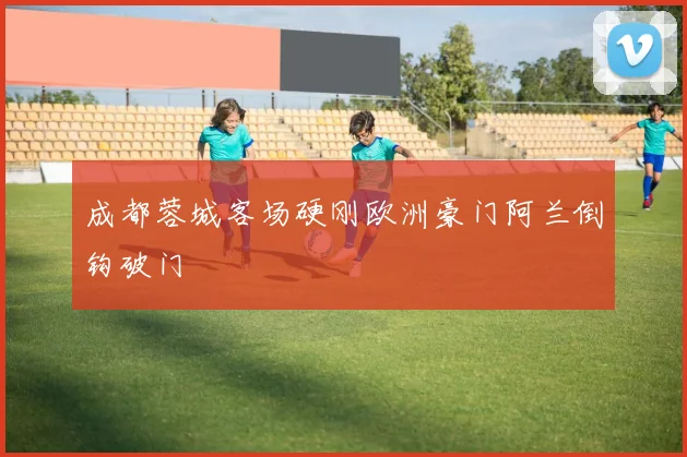成都蓉城客场硬刚欧洲豪门阿兰倒钩破门