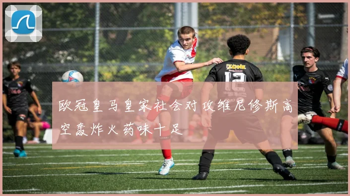 欧冠皇马皇家社会对攻维尼修斯高空轰炸火药味十足