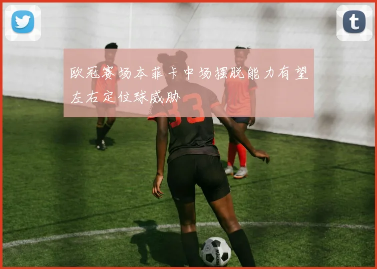 欧冠赛场本菲卡中场摆脱能力有望左右定位球威胁