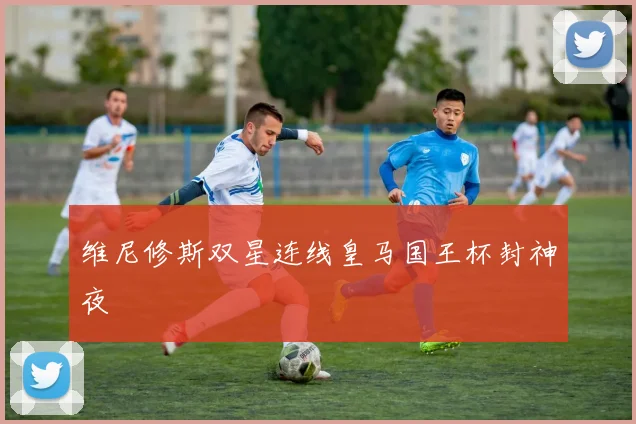 维尼修斯双星连线皇马国王杯封神夜