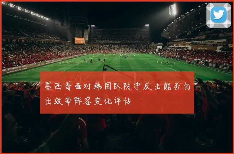 墨西哥面对韩国队防守反击能否打出效率阵容变化评估