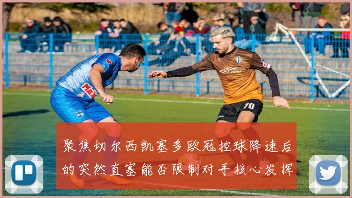 聚焦切尔西凯塞多欧冠控球降速后的突然直塞能否限制对手核心发挥