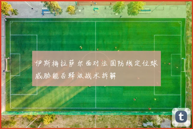 伊斯梅拉萨尔面对法国防线定位球威胁能否释放战术拆解