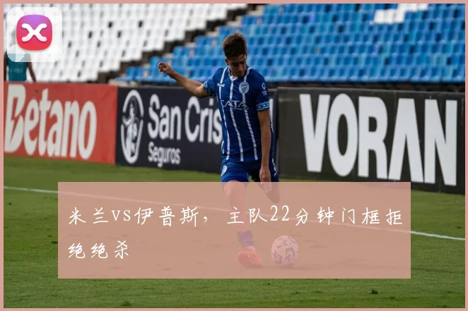 米兰vs伊普斯,主队22分钟门框拒绝绝杀