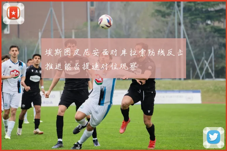埃斯图皮尼安面对库拉索防线反击推进能否提速对位观察