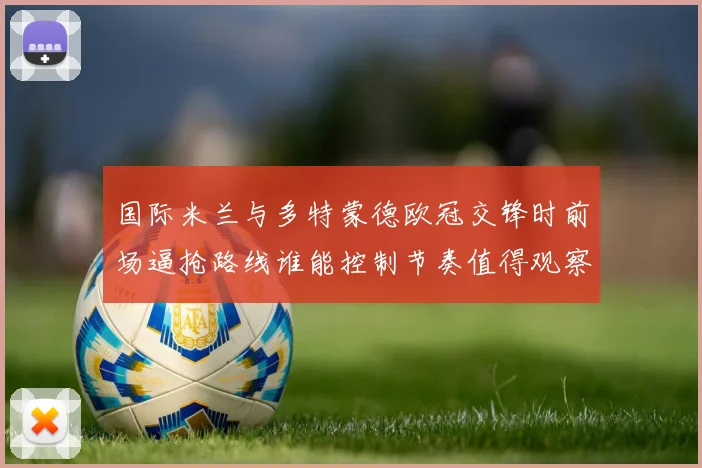 国际米兰与多特蒙德欧冠交锋时前场逼抢路线谁能控制节奏值得观察