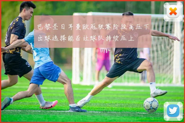 巴黎圣日耳曼欧冠联赛阶段高压下出球选择能否让球队持续压上