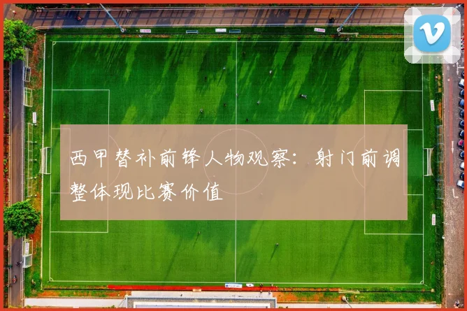 西甲替补前锋人物观察:射门前调整体现比赛价值