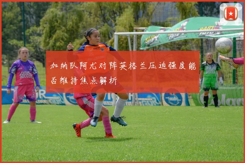 加纳队阿尤对阵英格兰压迫强度能否维持焦点解析