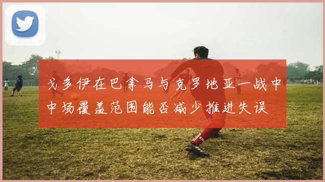 戈多伊在巴拿马与克罗地亚一战中中场覆盖范围能否减少推进失误