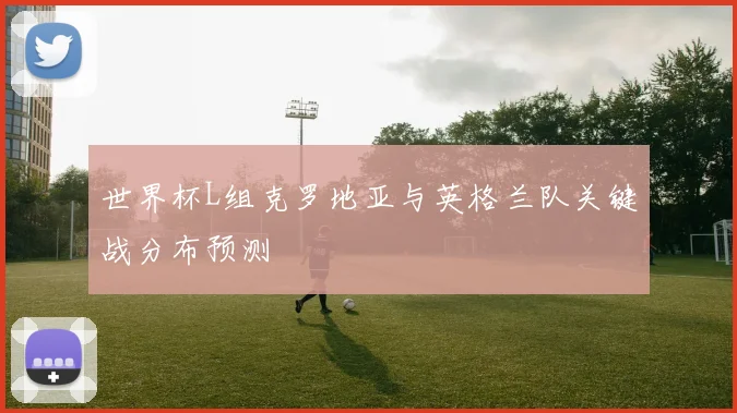 世界杯L组克罗地亚与英格兰队关键战分布预测