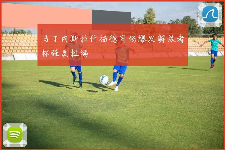 马丁内斯拉什福德同场爆发解放者杯强度拉满