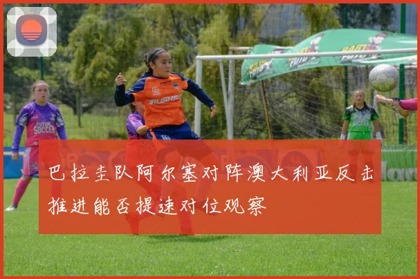 巴拉圭队阿尔塞对阵澳大利亚反击推进能否提速对位观察