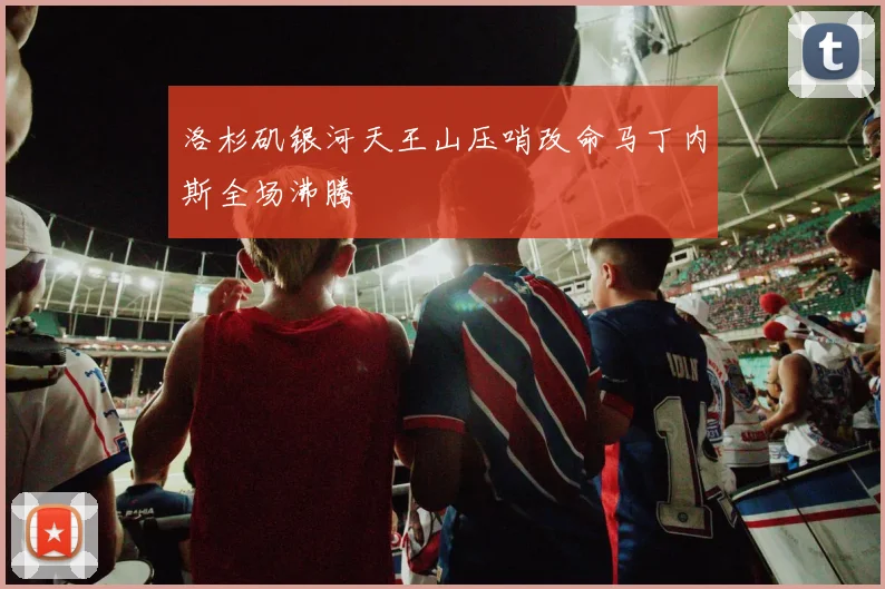 洛杉矶银河天王山压哨改命马丁内斯全场沸腾
