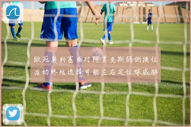 欧冠奥利塞面对阿贾克斯弱侧换位后的终结选择可能左右定位球威胁