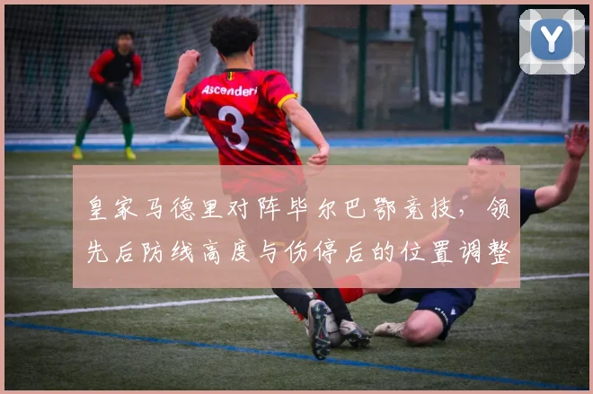 皇家马德里对阵毕尔巴鄂竞技，领先后防线高度与伤停后的位置调整成看点