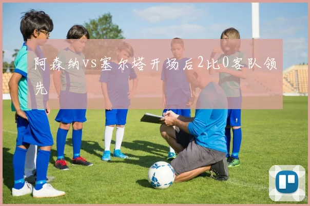 阿森纳vs塞尔塔开场后2比0客队领先