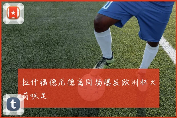 拉什福德厄德高同场爆发欧洲杯火药味足