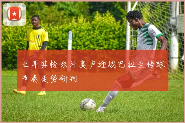 土耳其恰尔汗奥卢迎战巴拉圭传球节奏走势研判