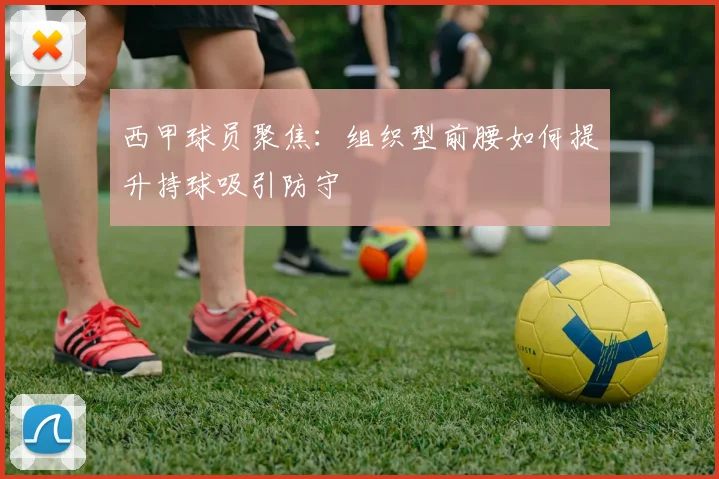 西甲球员聚焦:组织型前腰如何提升持球吸引防守