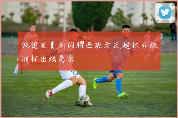 佩德里青训闪耀西班牙反超积分欧洲杯出线悬念