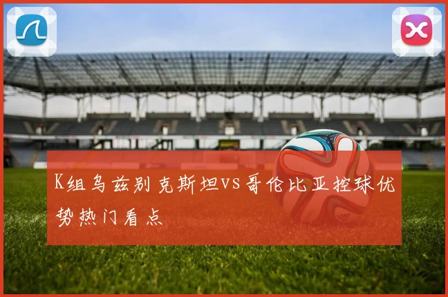 K组乌兹别克斯坦vs哥伦比亚控球优势热门看点