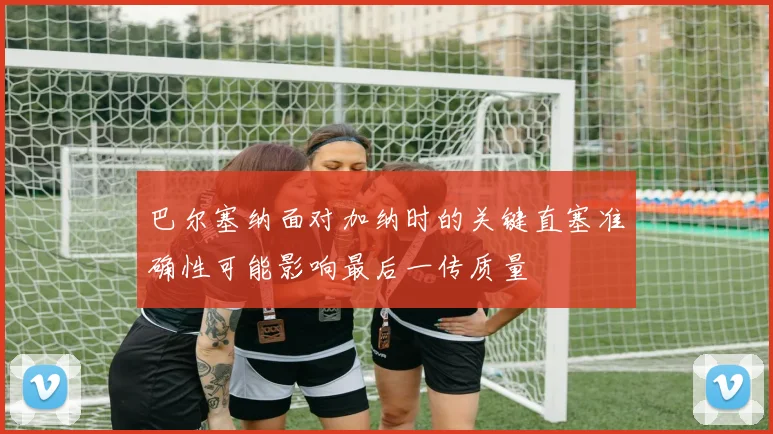 巴尔塞纳面对加纳时的关键直塞准确性可能影响最后一传质量